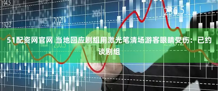 51配资网官网 当地回应剧组用激光笔清场游客眼睛受伤：已约谈剧组
