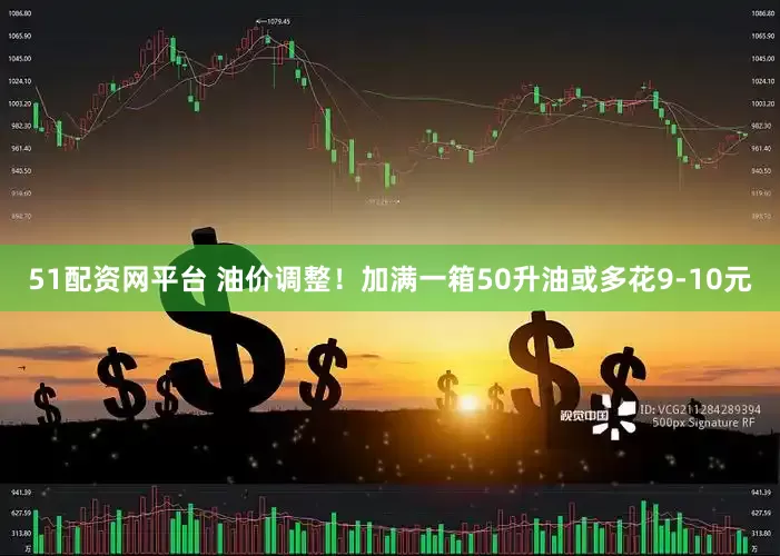 51配资网平台 油价调整！加满一箱50升油或多花9-10元