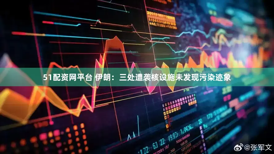51配资网平台 伊朗：三处遭袭核设施未发现污染迹象