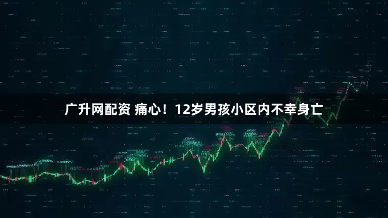 广升网配资 痛心！12岁男孩小区内不幸身亡