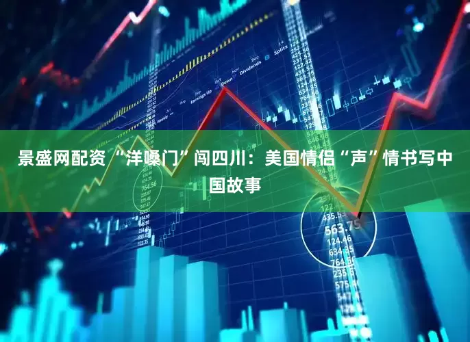 景盛网配资 “洋嗓门”闯四川：美国情侣“声”情书写中国故事