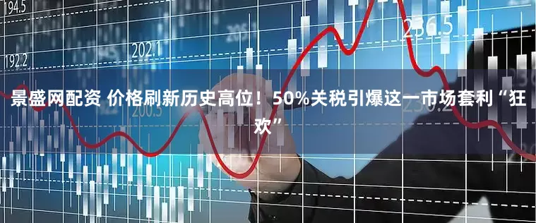 景盛网配资 价格刷新历史高位！50%关税引爆这一市场套利“狂欢”