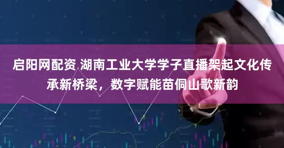启阳网配资 湖南工业大学学子直播架起文化传承新桥梁，数字赋能苗侗山歌新韵