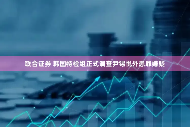联合证券 韩国特检组正式调查尹锡悦外患罪嫌疑