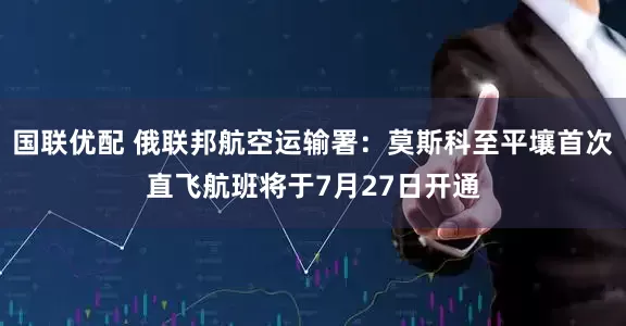 国联优配 俄联邦航空运输署：莫斯科至平壤首次直飞航班将于7月27日开通