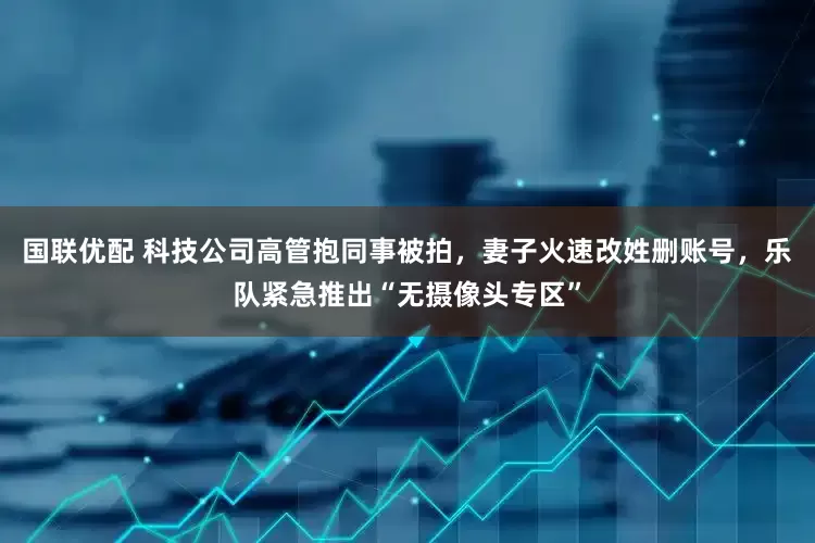 国联优配 科技公司高管抱同事被拍，妻子火速改姓删账号，乐队紧急推出“无摄像头专区”