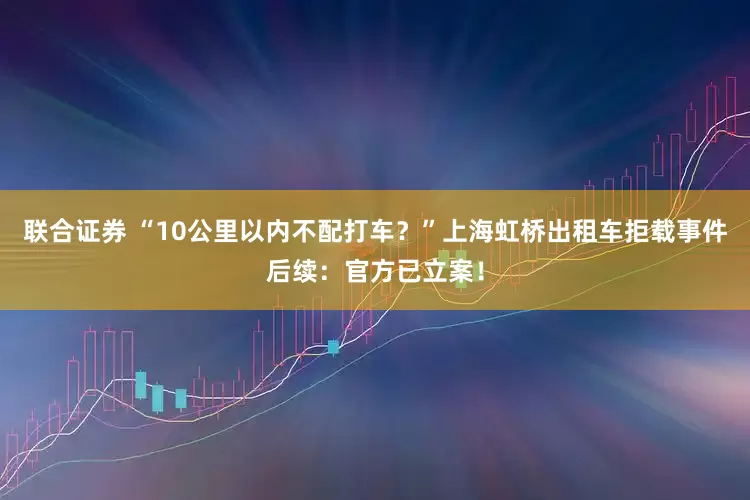 联合证券 “10公里以内不配打车？”上海虹桥出租车拒载事件后续：官方已立案！