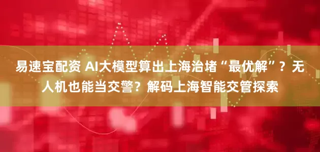 易速宝配资 AI大模型算出上海治堵“最优解”？无人机也能当交警？解码上海智能交管探索