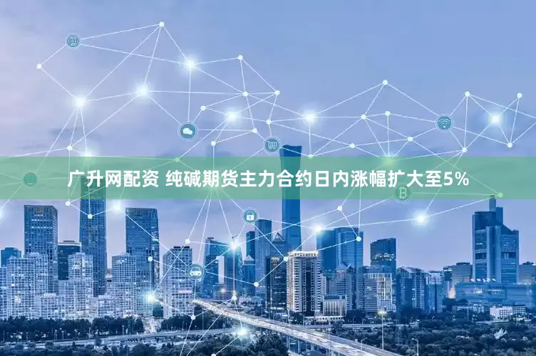 广升网配资 纯碱期货主力合约日内涨幅扩大至5%