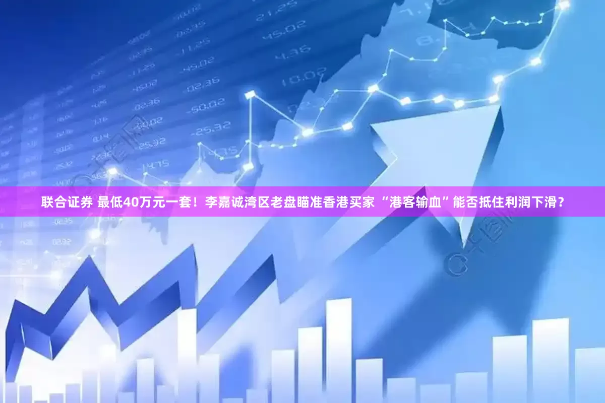 联合证券 最低40万元一套！李嘉诚湾区老盘瞄准香港买家 “港客输血”能否抵住利润下滑？