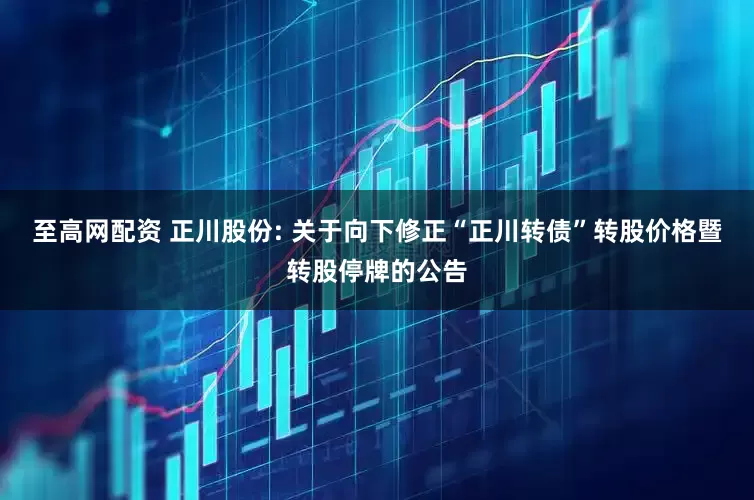 至高网配资 正川股份: 关于向下修正“正川转债”转股价格暨转股停牌的公告