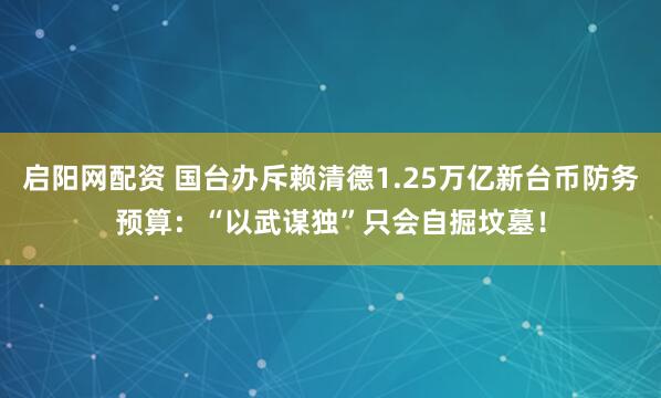 启阳网配资 国台办斥赖清德1.25万亿新台币防务预算:“以武谋独”只会自掘坟墓!