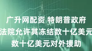广升网配资 特朗普政府请求最高法院允许其冻结数十亿美元对外援助