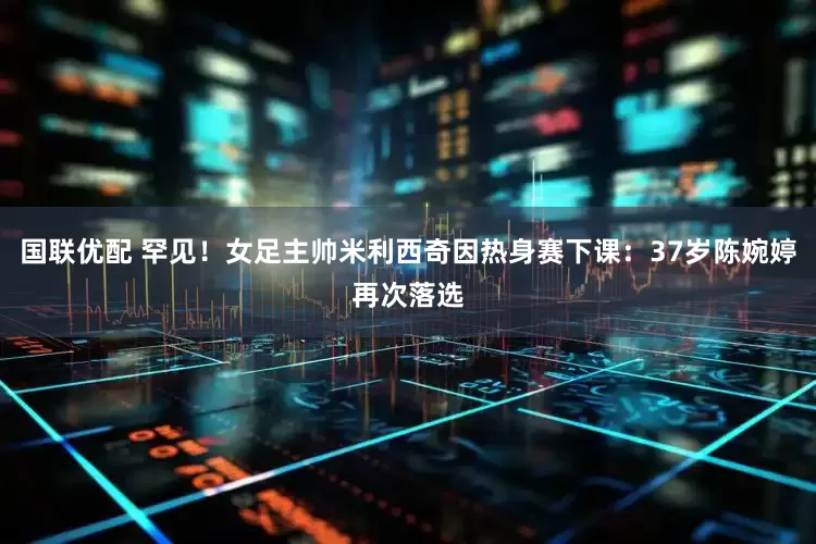 国联优配 罕见！女足主帅米利西奇因热身赛下课：37岁陈婉婷再次落选